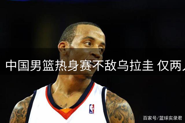 中国男篮热身赛不敌乌拉圭 仅两人发挥亮眼