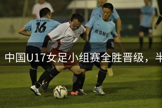 中国U17女足小组赛全胜晋级，半决赛将战阿森纳
