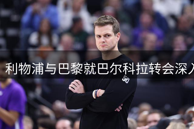 利物浦与巴黎就巴尔科拉转会深入磋商 估值分歧待解