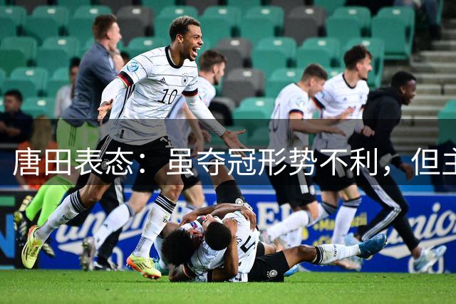 唐田表态：虽夺冠形势不利，但主场收官战必将全力争胜