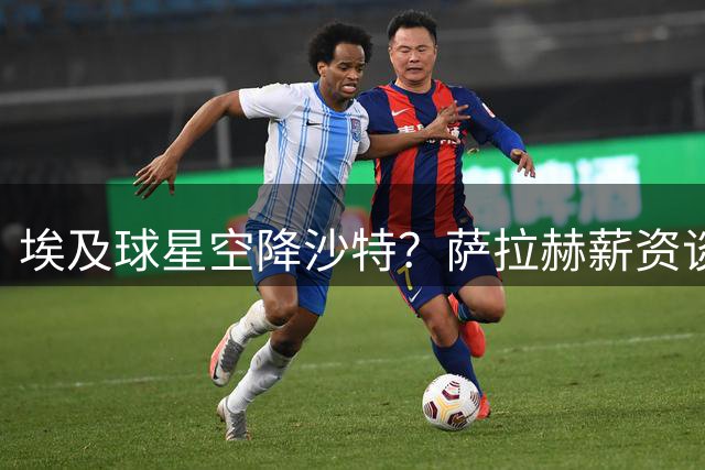 埃及球星空降沙特？萨拉赫薪资谈判陷僵局 阿拉伯劲旅亮出底牌
