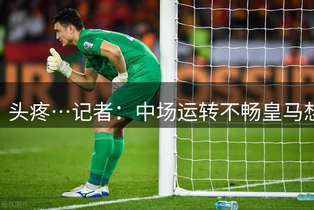 头疼…记者：中场运转不畅皇马想买人，但没人愿主动离队腾出空间