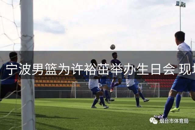 宁波男篮为许裕茁举办生日会 现场切蛋糕温馨有爱