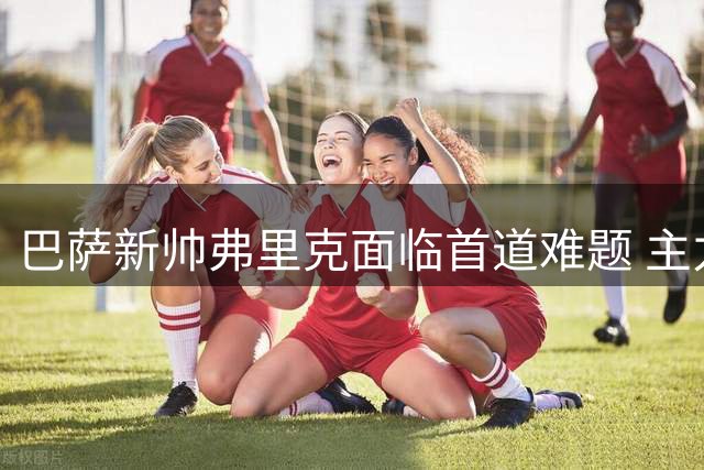 巴萨新帅弗里克面临首道难题 主力后卫巴尔德连续缺席训练引关注