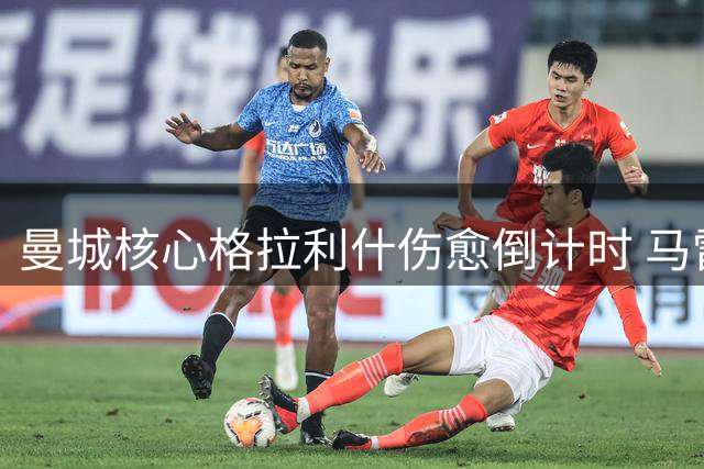 曼城核心格拉利什伤愈倒计时 马雷斯卡面临关键抉择