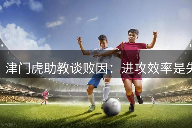 津门虎助教谈败因：进攻效率是失利关键
