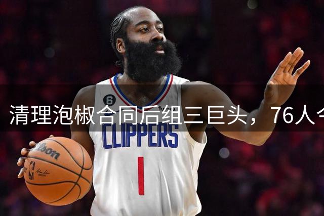 清理泡椒合同后组三巨头，76人今夏如何把一盘死棋下成活局？