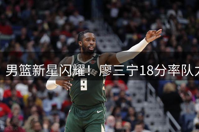 男篮新星闪耀！廖三宁18分率队力克欧洲劲旅 乔帅轮换阵容经受考验
