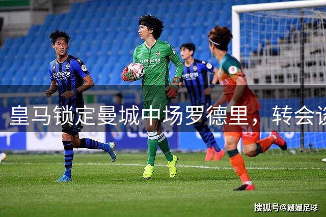 皇马锁定曼城中场罗德里，转会谈判或将围绕6000万欧展开
