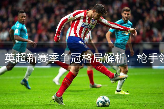英超新赛季争冠格局解析：枪手领跑六大豪门 曼城紧追其后