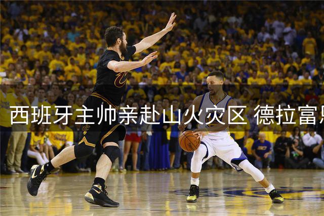 西班牙主帅亲赴山火灾区 德拉富恩特：此刻生命高于一切