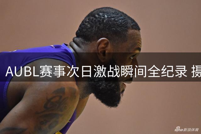 AUBL赛事次日激战瞬间全纪录 摄影团队捕捉赛场每一个燃情时刻