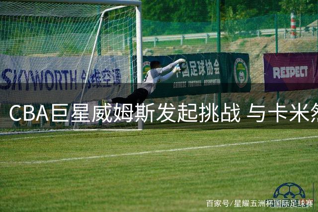 CBA巨星威姆斯发起挑战 与卡米然"百分大战"定档8月1日