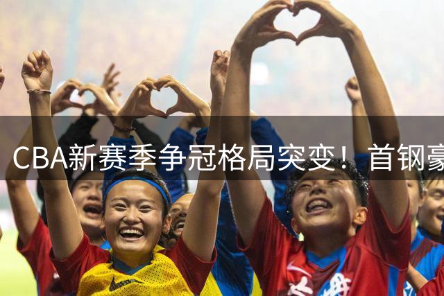 CBA新赛季争冠格局突变！首钢豪华阵容或成上海连冠最大拦路虎