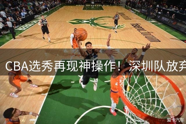 CBA选秀再现神操作！深圳队放弃高顺位却在18轮选中传奇中锋之子